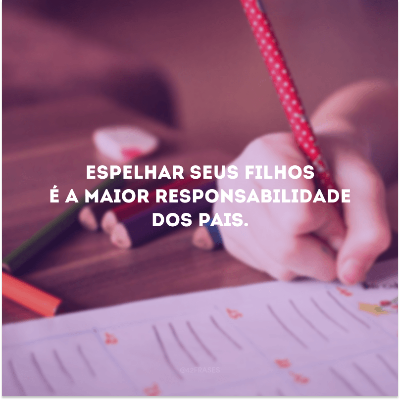 Espelhar seus filhos é a maior responsabilidade dos pais. 