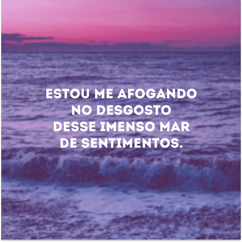 Estou me afogando no desgosto desse imenso mar de sentimentos.