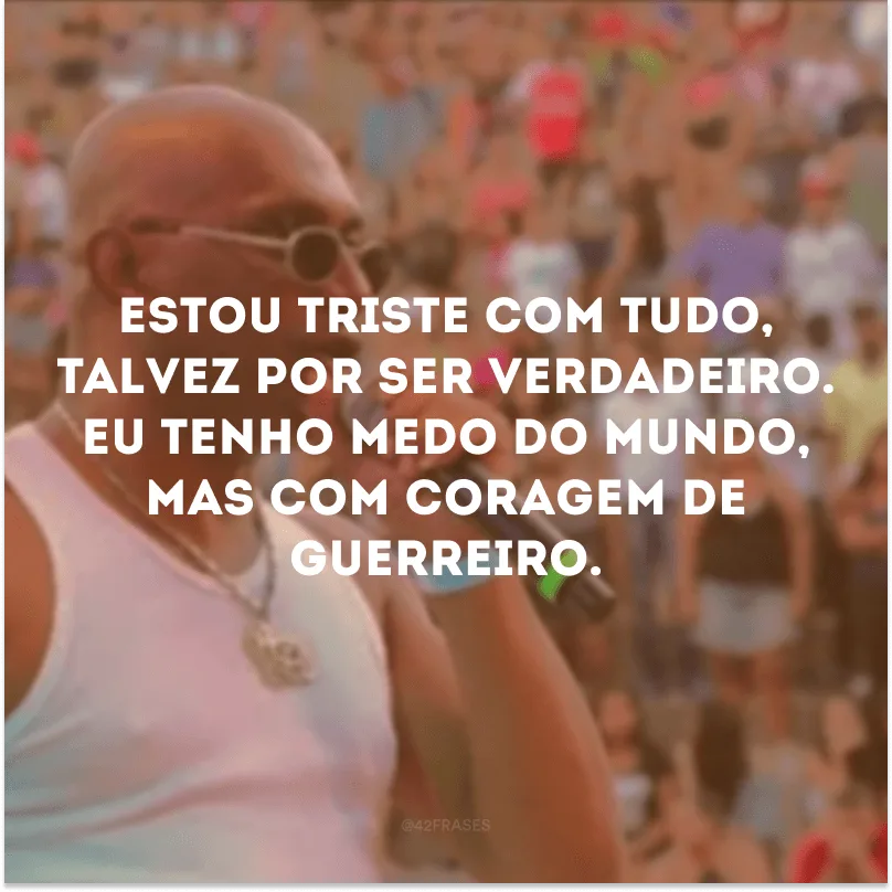 Estou triste com tudo, talvez por ser verdadeiro. Eu tenho medo do mundo, mas com coragem de guerreiro. 
