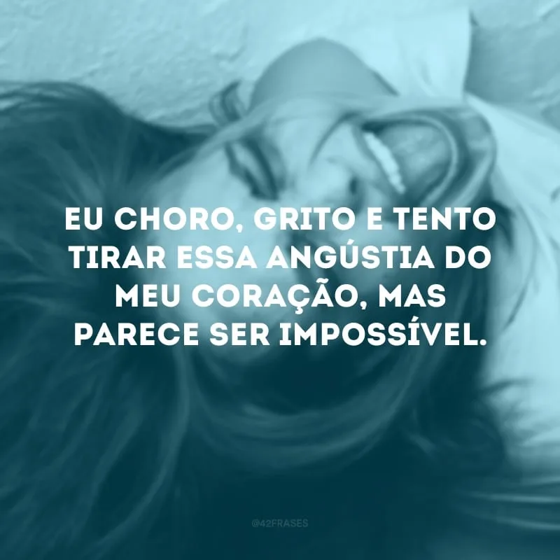 Eu choro, grito e tento tirar essa angústia do meu coração, mas parece ser impossível. 