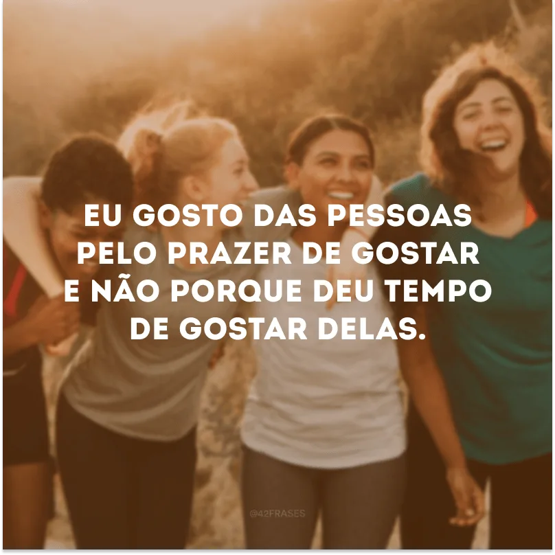 Eu gosto das pessoas pelo prazer de gostar e não porque deu tempo de gostar delas.