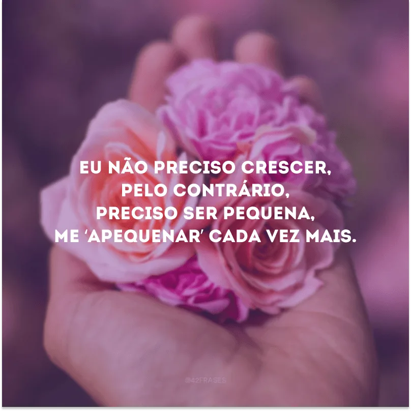Eu não preciso crescer, pelo contrário, preciso ser pequena, me ‘apequenar’ cada vez mais.