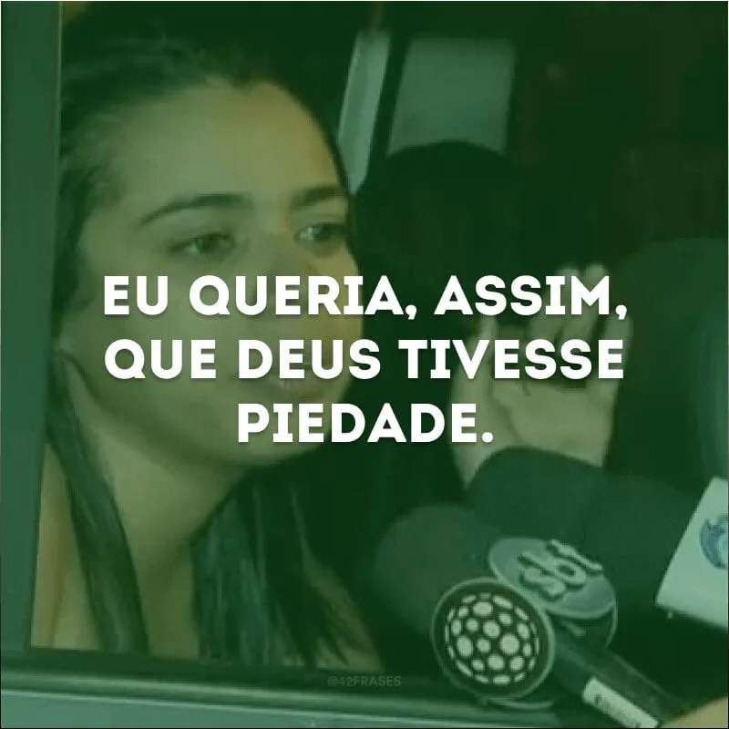 Eu queria, assim, que deus tivesse piedade.