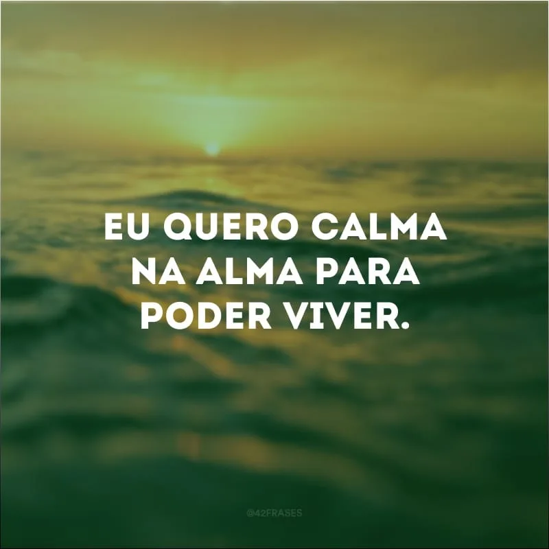 Eu quero calma na alma para poder viver.