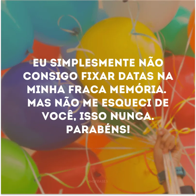 Eu simplesmente não consigo fixar datas na minha fraca memória. Mas não me esqueci de você, isso nunca. Parabéns!