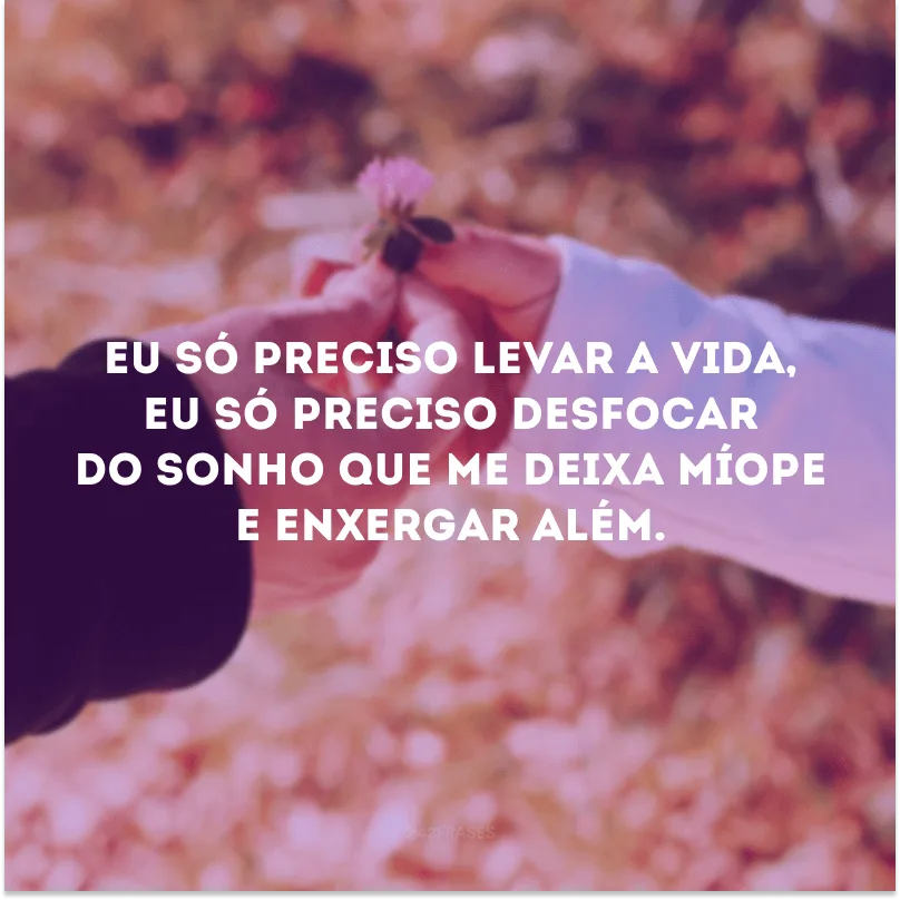 Eu só preciso levar a vida, eu só preciso desfocar do sonho que me deixa míope e enxergar além.