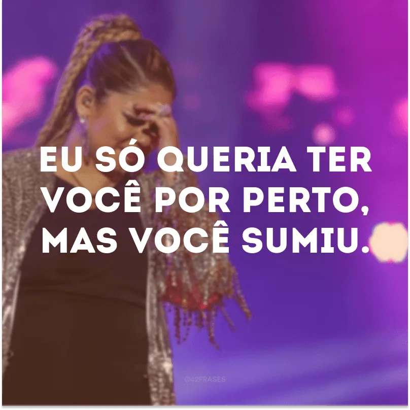 Eu só queria ter você por perto, mas você sumiu.