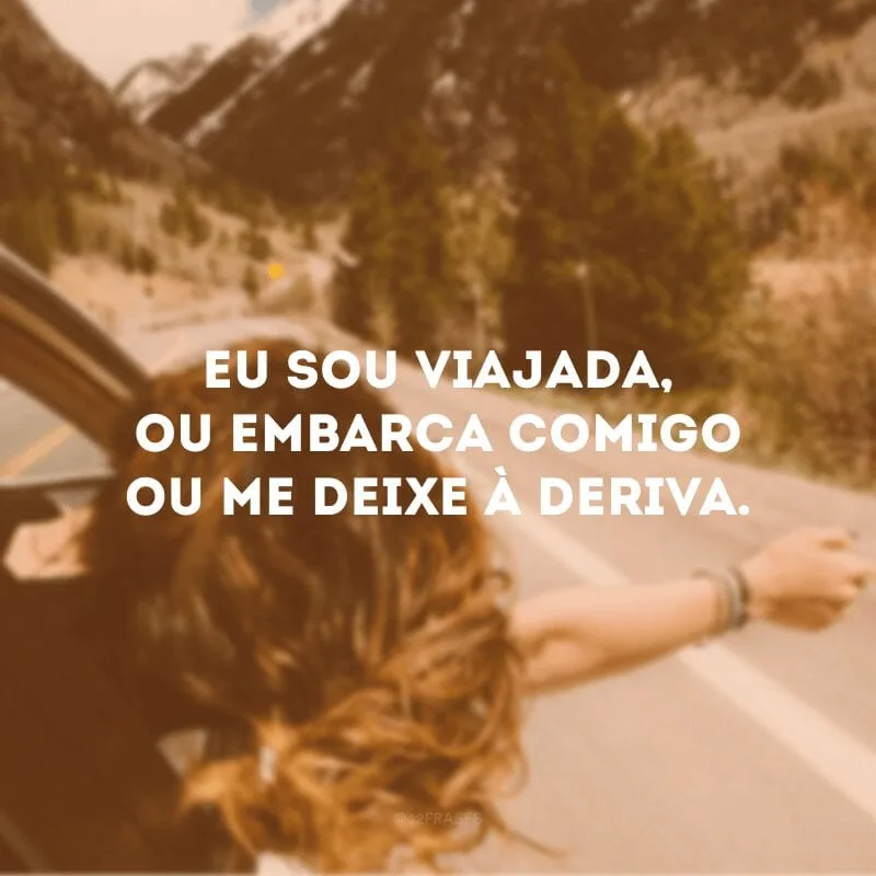 Eu sou viajada, ou embarca comigo ou me deixe à deriva.