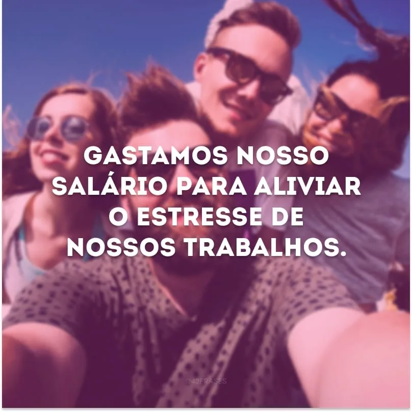 Gastamos nosso salário para aliviar o estresse de nossos trabalhos. 
