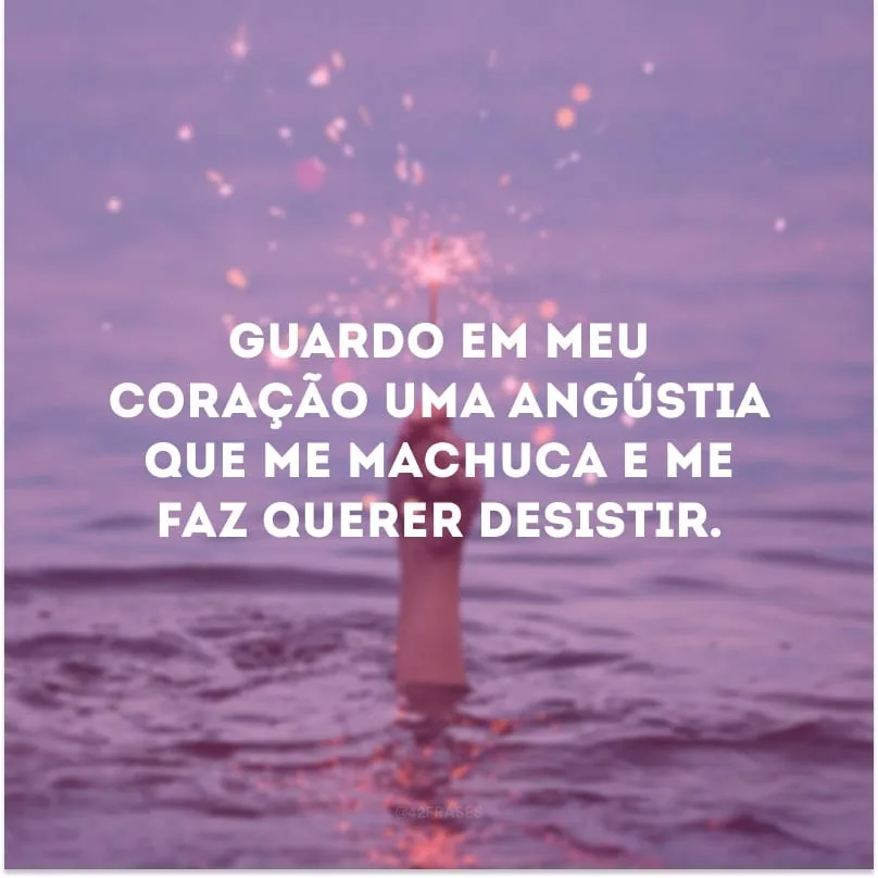 Guardo em meu coração uma angústia que me machuca e me faz querer desistir. 