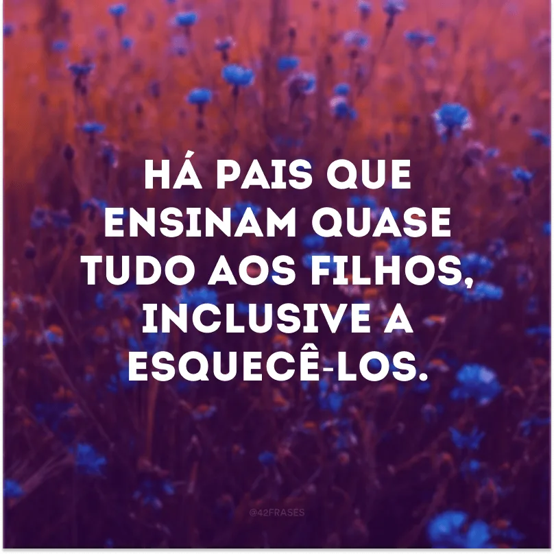 Há pais que ensinam quase tudo aos filhos, inclusive a esquecê-los.