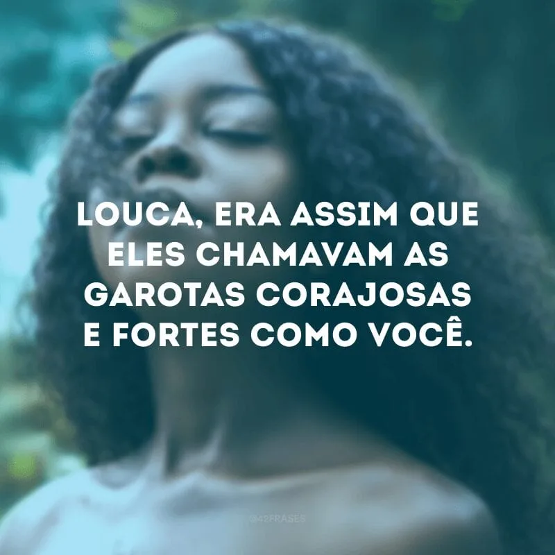 Louca, era assim que eles chamavam as garotas corajosas e fortes como você.