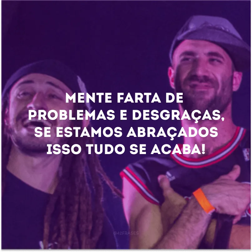 Mente farta de problemas e desgraças, se estamos abraçados isso tudo se acaba! 