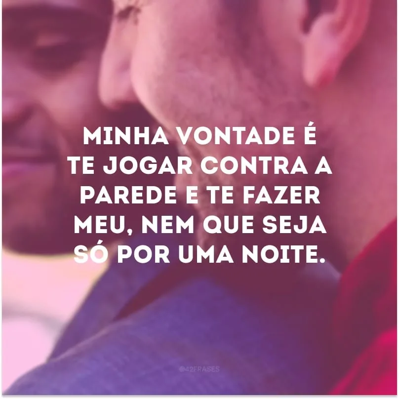 Minha vontade é te jogar contra a parede e te fazer meu, nem que seja só por uma noite.