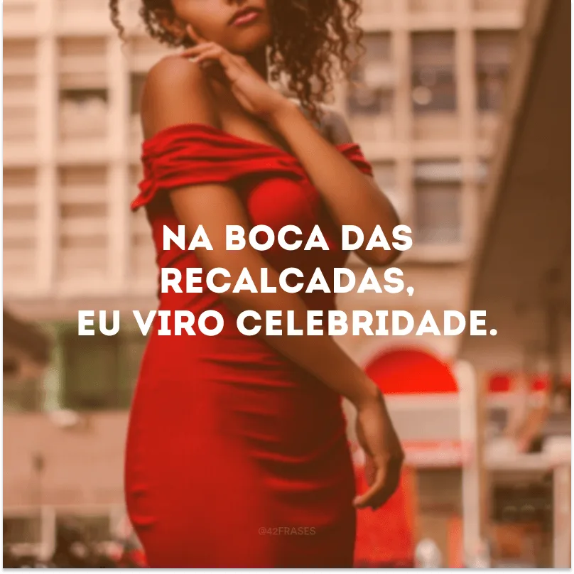 Na boca das recalcadas, eu viro celebridade.