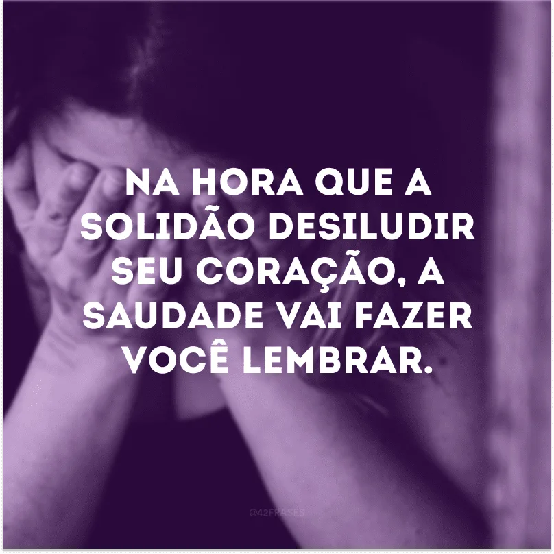 Na hora que a solidão desiludir seu coração, a saudade vai fazer você lembrar.