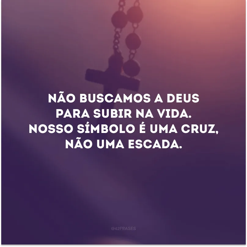 Não buscamos a Deus para subir na vida. Nosso símbolo é uma cruz, não uma escada. 