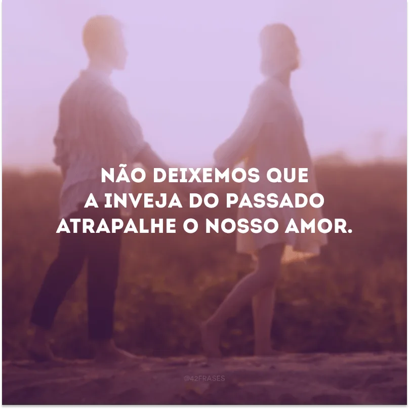 Não deixemos que a inveja do passado atrapalhe o nosso amor. 
