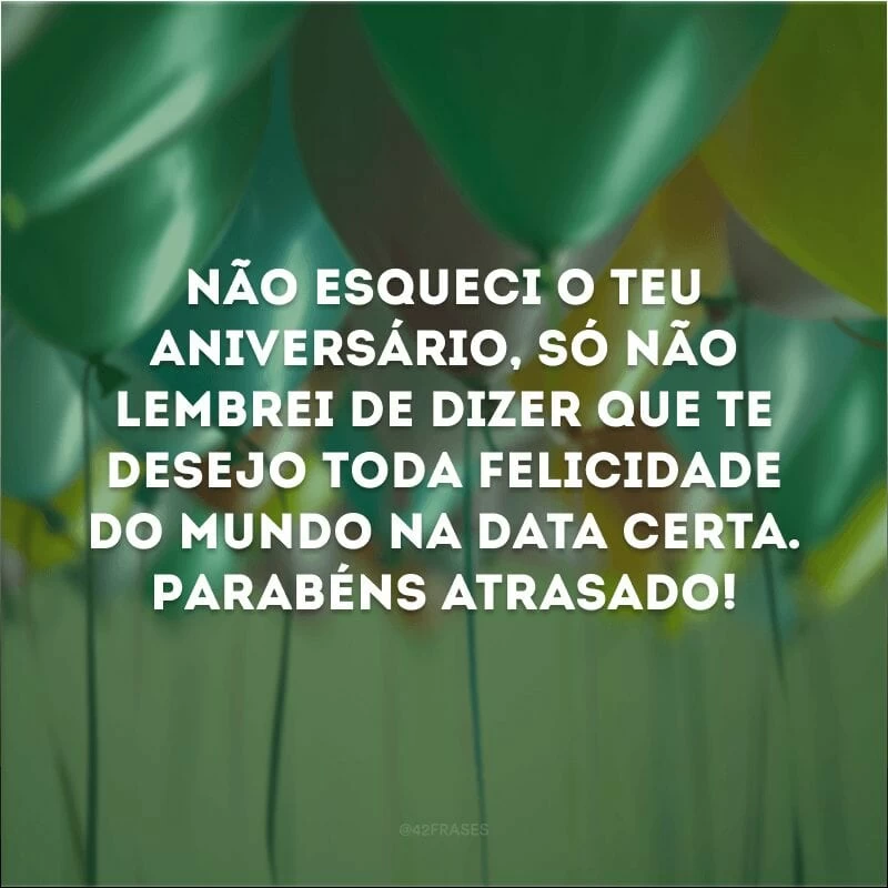 Não esqueci o teu aniversário, só não lembrei de dizer que te desejo toda felicidade do mundo na data certa. Parabéns atrasado!