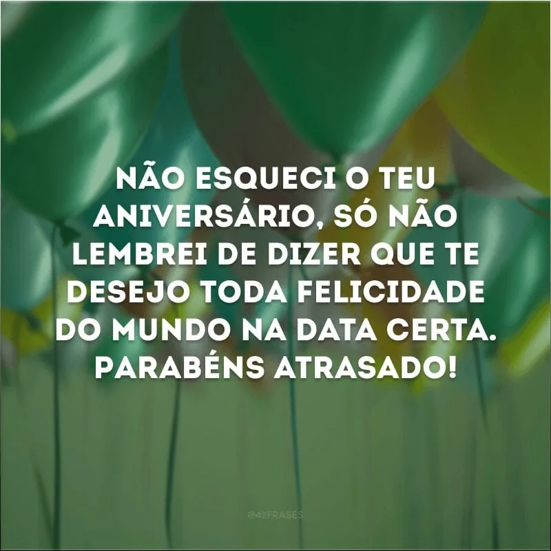 Não esqueci o teu aniversário, só não lembrei de dizer que te desejo toda felicidade do mundo na data certa. Parabéns atrasado!