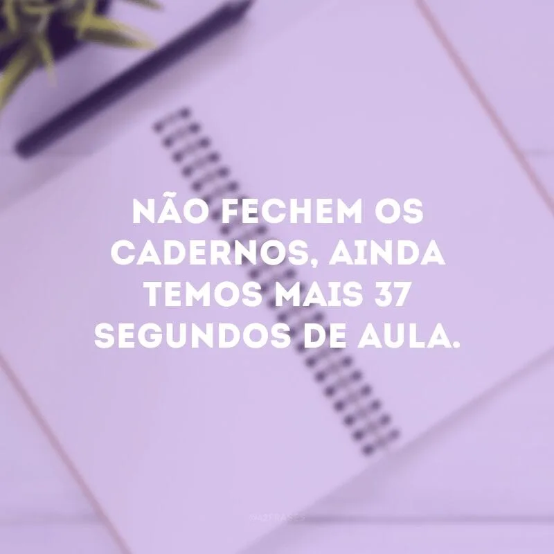 Não fechem os cadernos, ainda temos mais 37 segundos de aula. 