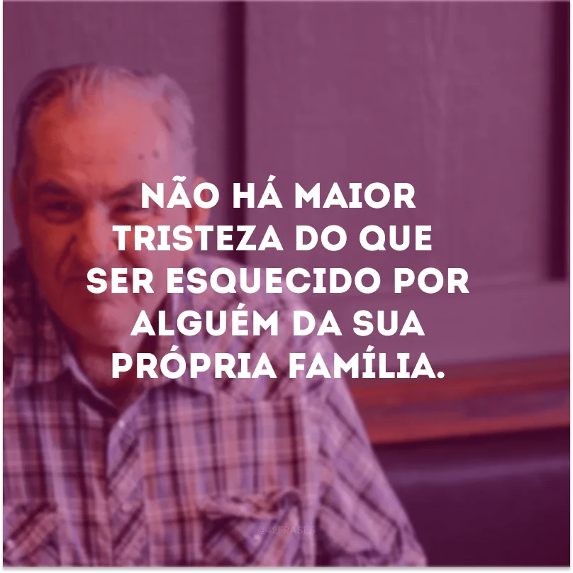 Não há maior tristeza do que ser esquecido por alguém da sua própria família. 