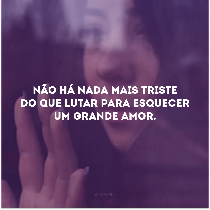 Não há nada mais triste do que lutar para esquecer um grande amor.