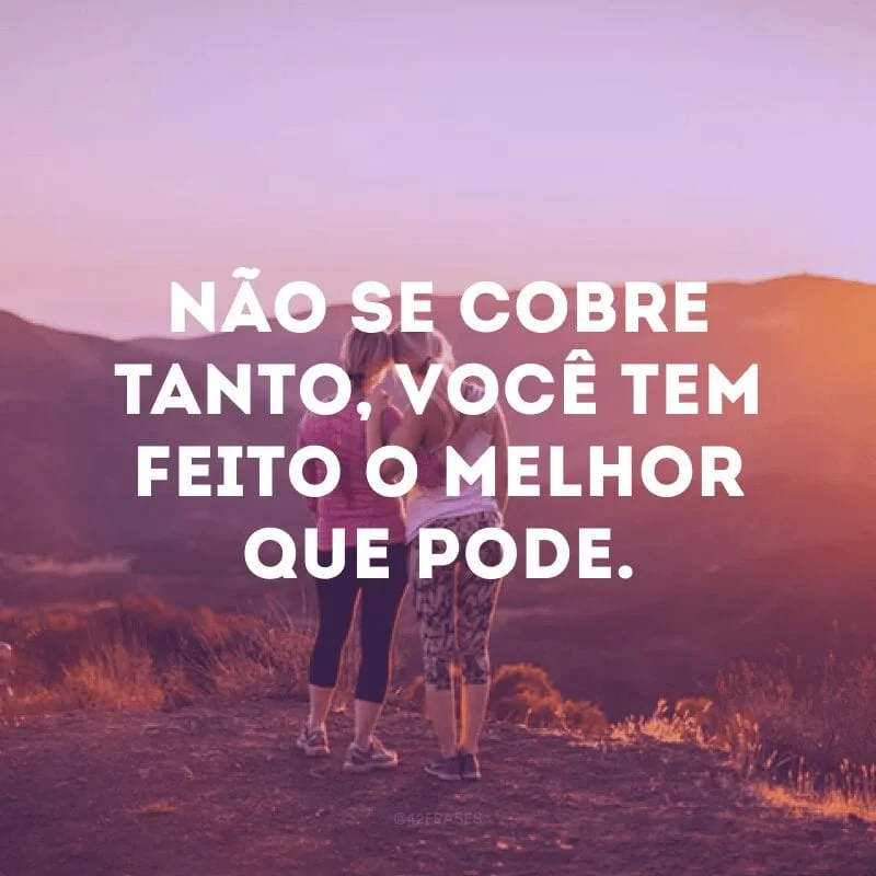 Não se cobre tanto, você tem feito o melhor que pode.