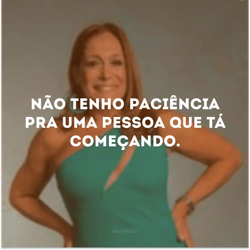 Não tenho paciência pra uma pessoa que tá começando.