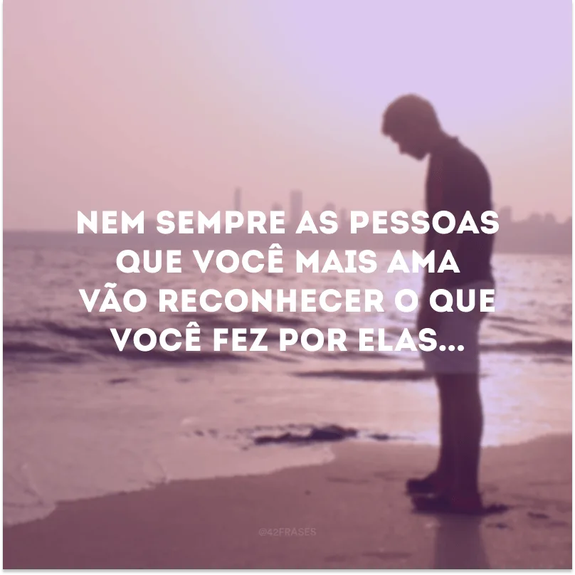 Nem sempre as pessoas que você mais ama vão reconhecer o que você fez por elas...