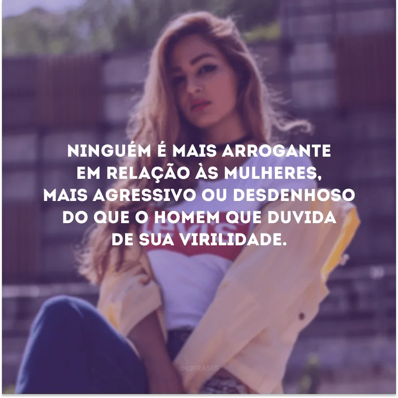 Ninguém é mais arrogante em relação às mulheres, mais agressivo ou desdenhoso do que o homem que duvida de sua virilidade.