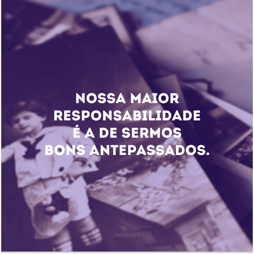 Nossa maior responsabilidade é a de sermos bons antepassados. 