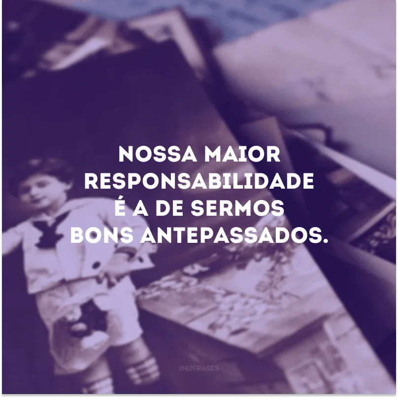Nossa maior responsabilidade é a de sermos bons antepassados. 