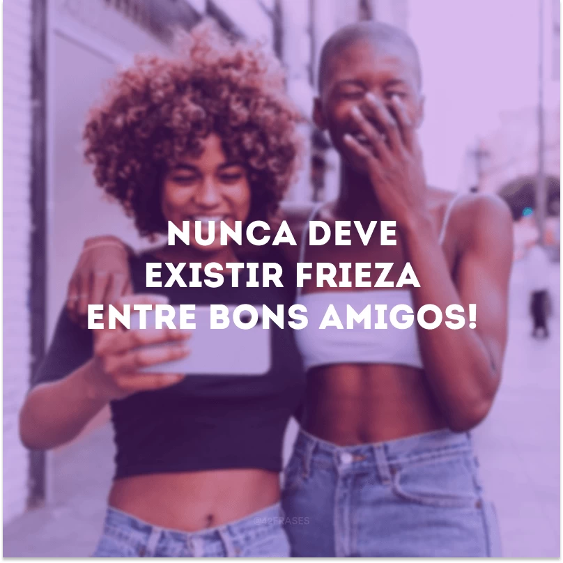 Nunca deve existir frieza entre bons amigos!