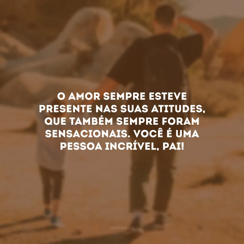 O amor sempre esteve presente nas suas atitudes, que também sempre foram sensacionais. Você é uma pessoa incrível, pai!
