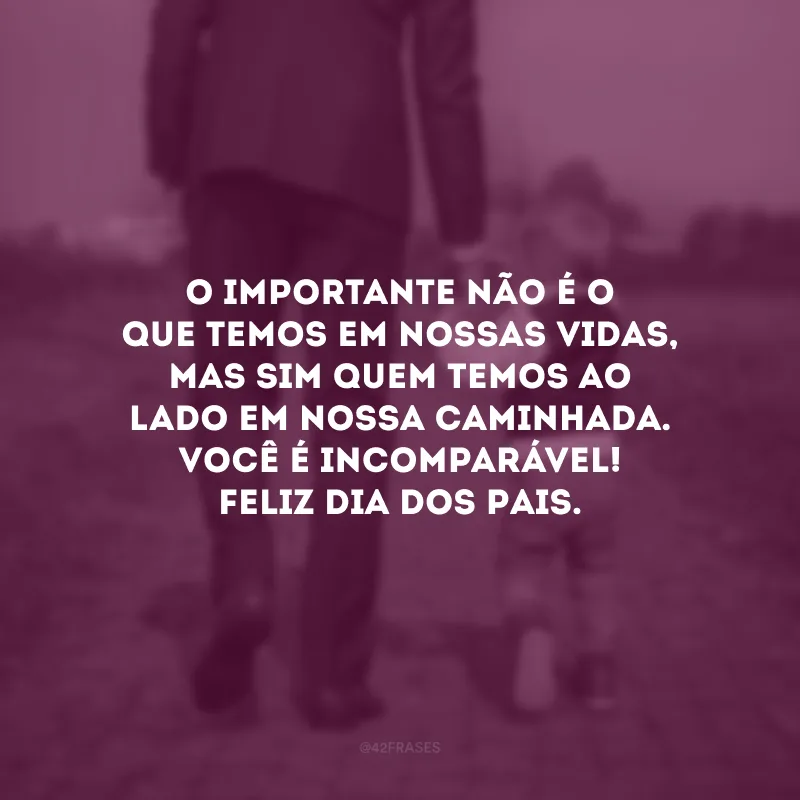 O importante não é o QUE temos em nossas vidas, mas sim QUEM temos ao lado em nossa caminhada. Você é incomparável! Feliz Dia dos Pais.