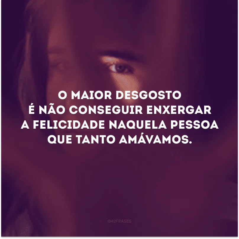 O maior desgosto é não conseguir enxergar a felicidade naquela pessoa que tanto amávamos.