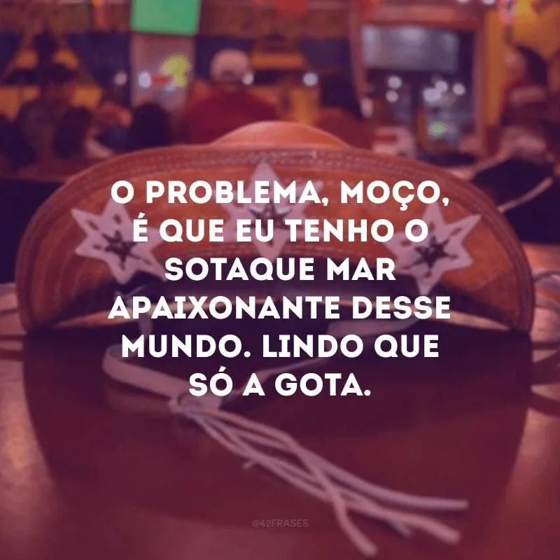 O problema, moço, é que eu tenho o sotaque mar apaixonante desse mundo. Lindo que só a gota.