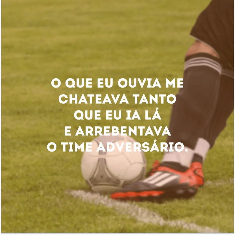 O que eu ouvia me chateava tanto que eu ia lá e arrebentava o time adversário. 