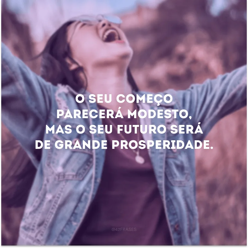 O seu começo parecerá modesto, mas o seu futuro será de grande prosperidade.