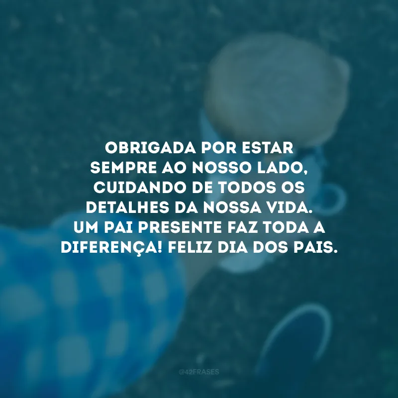 Obrigada por estar sempre ao nosso lado, cuidando de todos os detalhes da nossa vida. Um pai presente faz toda a diferença! Feliz Dia dos Pais.