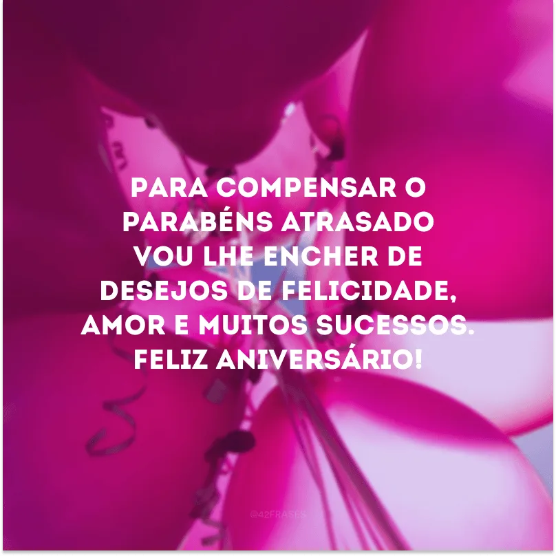 Para compensar o parabéns atrasado vou lhe encher de desejos de felicidade, amor e muitos sucessos. Feliz aniversário!