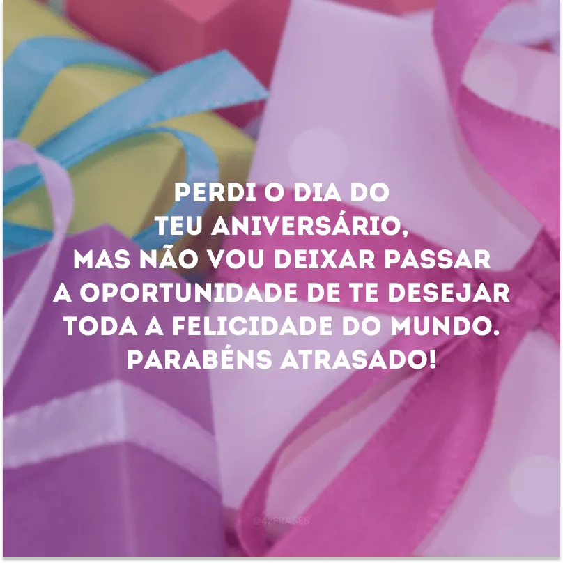 Perdi o dia do teu aniversário, mas não vou deixar passar a oportunidade de te desejar toda a felicidade do mundo. Parabéns atrasado!