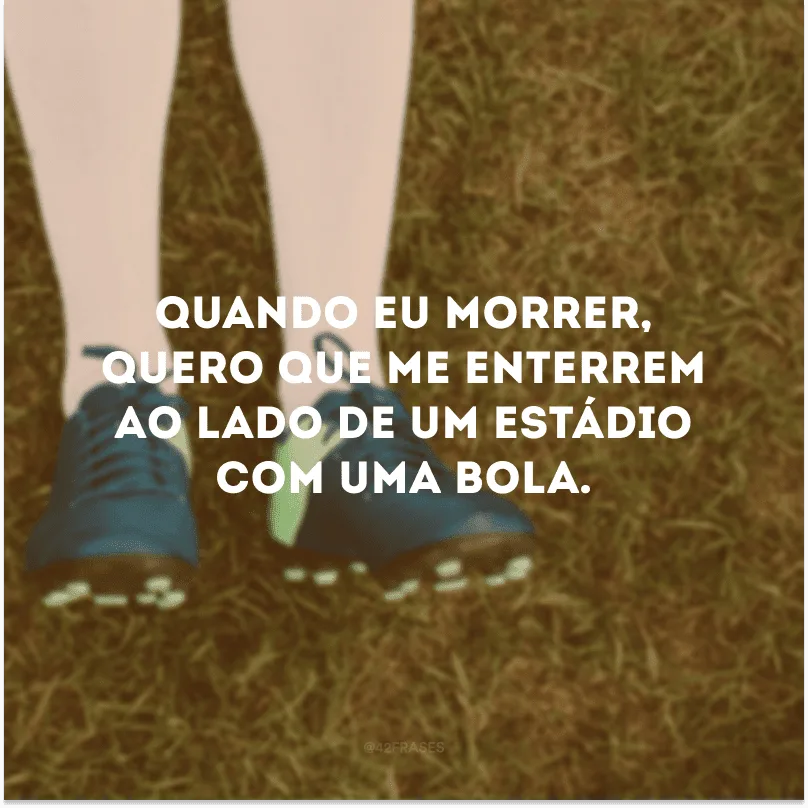 Quando eu morrer, quero que me enterrem ao lado de um estádio com uma bola. 