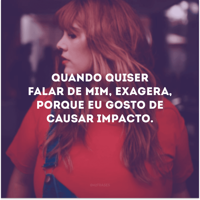 Quando quiser falar de mim, exagera, porque eu gosto de causar impacto.