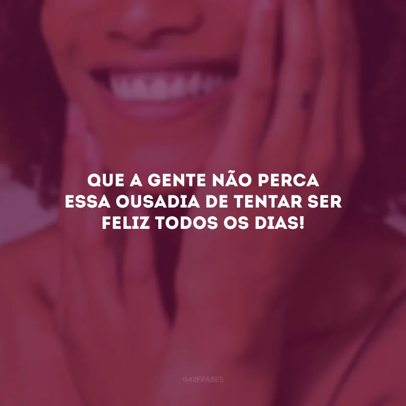 Que a gente não perca essa ousadia de tentar ser feliz todos os dias!