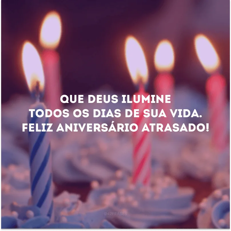 Que Deus ilumine todos os dias de sua vida. Feliz aniversário atrasado!