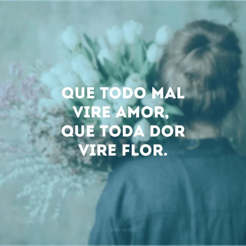 Que todo mal vire amor, que toda dor vire flor. 
