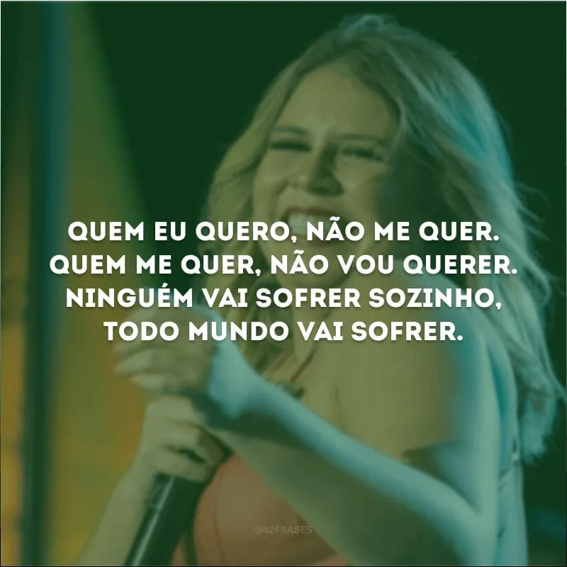 Quem eu quero, não me quer. Quem me quer, não vou querer. Ninguém vai sofrer sozinho, todo mundo vai sofrer. 