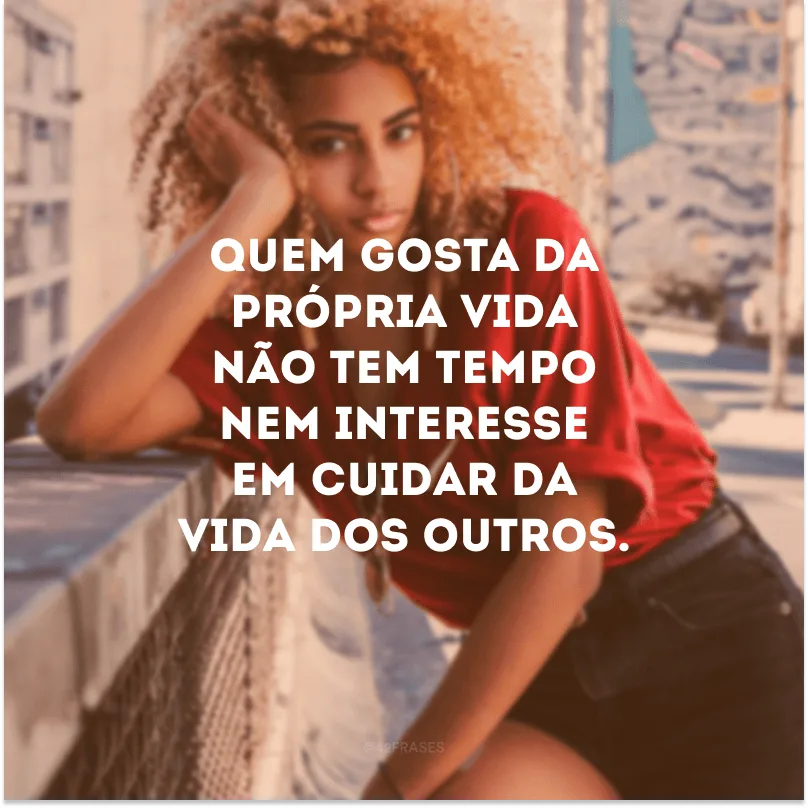 Quem gosta da própria vida não tem tempo nem interesse em cuidar da vida dos outros.
